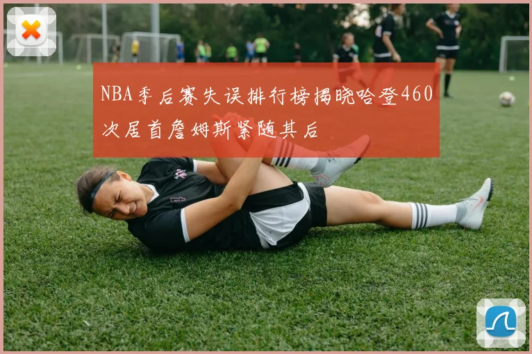 NBA季后赛失误排行榜揭晓哈登460次居首詹姆斯紧随其后