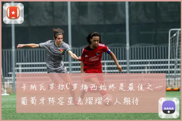 卡纳瓦罗称C罗梅西始终是最佳之一葡萄牙阵容星光熠熠令人期待