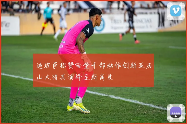 迪班萨称赞哈登手部动作创新亚历山大将其演绎至新高度