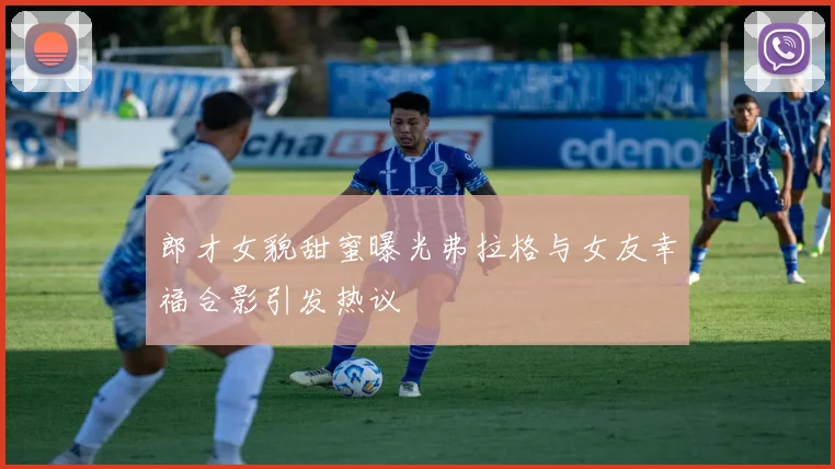 郎才女貌甜蜜曝光弗拉格与女友幸福合影引发热议