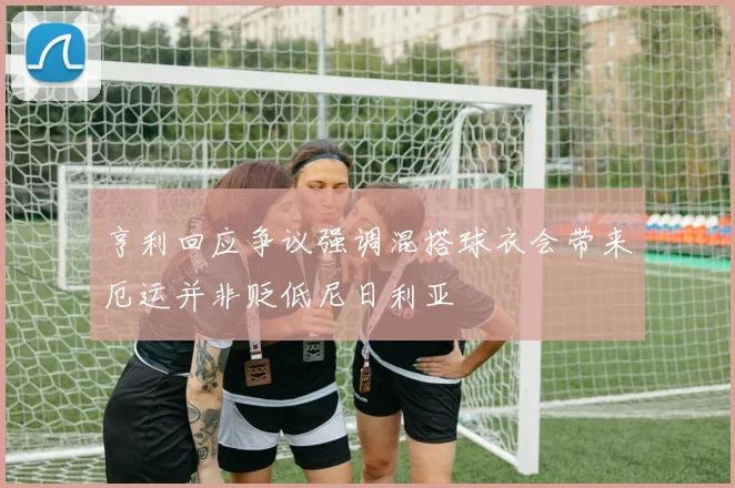 亨利回应争议强调混搭球衣会带来厄运并非贬低尼日利亚