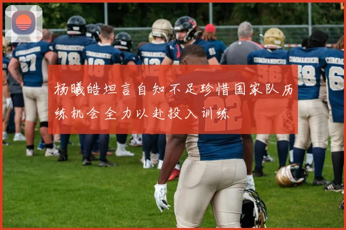 杨曦皓坦言自知不足珍惜国家队历练机会全力以赴投入训练