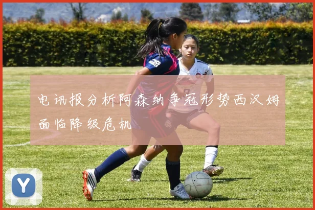 电讯报分析阿森纳争冠形势西汉姆面临降级危机