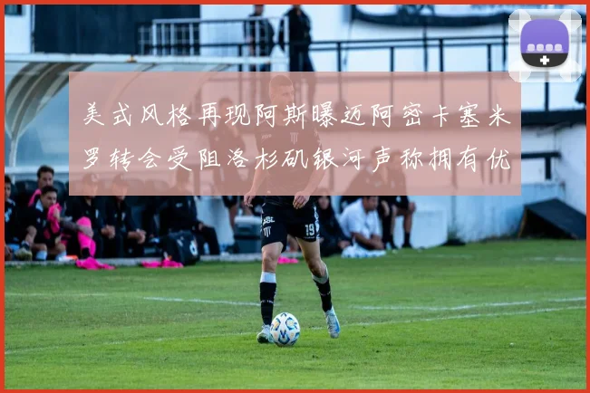 美式风格再现阿斯曝迈阿密卡塞米罗转会受阻洛杉矶银河声称拥有优先签约权